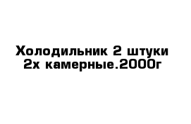 Холодильник 2 штуки 2х камерные.2000г